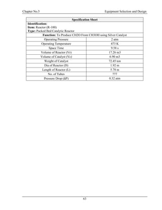 Chapter No.5 Equipment Selection and Design
63
Specification Sheet
Identification:
Item: Reactor (R-100)
Type: Packed Bed Catalytic Reactor
Function: To Produce CH2O From CH3OH using Silver Catalyst
Operating Pressure 2 atm
Operating Temperature 473 K
Space Time 9.58 s
Volume of Reactor (Vr) 17.26 m3
Volume of Catalyst (Vc) 6.90 m3
Weight of Catalyst 72.45 ton
Dia of Reactor (D) 1.92 m
Length of Reactor (L) 5.78 m
No. of Tubes 777
Pressure Drop (ΔP) 0.32 atm
 