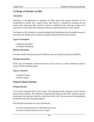 Chapter No.5 Equipment Selection and Design
64
5.3 Design of Absorber (A-100):
Absorption:
Absorption is the phenomena of separation of solute gases from gaseous mixtures of non-
condensable by transfer into a liquid solvent. This recovery is attained by contacting the gas
stream with a liquid that offers specific or selective solubility for the solute gas or gases to be
recovered. It is the second main operation of chemical engineering based on mass transfer.
The Purpose of this Absorber is to absorb methanol and formaldehyde from the product stream of
gas using water natural solvent. And removing the tail gases from the top of absorber.
Types of Absorption
1) Physical Absorption
2) Chemical Absorption
Physical Absorption
In it mass transfer takes place purely by diffusion and is governed by the physical equilibria.
Chemical Absorption
In this type of absorption a chemical reaction occurs as soon as a certain component comes in
contact with the absorbing liquid.
Types of Absorber:
1) Packed Columns
2) Plate Columns
Packed Column Selection
Packing Selection
It is the most important factor of the system. The packing provides adequate area for intimate
contact between phases. The efficiency of packing with respect to both HTU and flow capacity
determines to an important extent the overall size of the tower. The economics of the installation
are therefore tied up by the packing choice.
The principal requirements of a tower packing are:
1) It must be chemically inert to the fluids in the tower.
2) It must be strong without excessive weight.
 