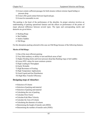 Chapter No.5 Equipment Selection and Design
65
3) It must contain sufficient passages for both streams without extreme liquid holdup or
pressure drop.
4) It must offer good contact between liquid and gas.
5) It must be reasonable in cost.
The packing is the heart of the performance of the absorber. Its proper selection involves an
understanding of packing operational features and the effects on performance of the points of
major physical difference between several types. The types and corresponding merits and
demerits are given below.
 Rashing Rings
 Berl Saddles
 Intalox Saddles
 Pall Rings
For the absorption packing selected in this case are Pall Rings because of the following features.
Merits of Pall Rings:
1) One of the most efficient packing
2) Very little tendency or ability to nest and block areas of bed
3) Higher flooding limits and lower pressure drop than Rashing rings or berl saddles
4) Lower HTU values for most common systems
5) High Loading & Throughput
6) Easily Wettable
7) High Resistance of Fouling
8) High Temperature Applications
9) Good Liquid and Gas Distribution
10) High Mass Transfer Efficiency
Designing steps of Absorber:
 Selection of Column
 Selection of packing and material
 Selection of packing and material
 Calculating the size of packing
 Calculate Flow Factor
 Calculate K4& Mass Velocity
 Calculate the Area of Column
 Calculating the diameter of column
 Determining the height of transfer unit (HOG)
 Determining the number of transfer units (NOG)
 