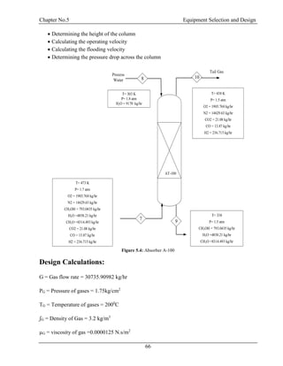 Chapter No.5 Equipment Selection and Design
66
 Determining the height of the column
 Calculating the operating velocity
 Calculating the flooding velocity
 Determining the pressure drop across the column
Process
Water
T= 303 K
P= 1.8 atm
H2O = 9170 kg/hr
T= 338
P= 1.5 atm
CH3OH = 793.0435 kg/hr
H2O =4858.21 kg/hr
CH2O =8314.493 kg/hr
Tail Gas
AT-100
T= 473 K
P= 1.7 atm
O2 = 1903.768 kg/hr
N2 = 14629.63 kg/hr
CH3OH = 793.0435 kg/hr
H2O =4858.21 kg/hr
CH2O =8314.493 kg/hr
CO2 = 21.08 kg/hr
CO = 13.87 kg/hr
H2 = 236.715 kg/hr
T= 438 K
P= 1.5 atm
O2 = 1903.768 kg/hr
N2 = 14629.63 kg/hr
CO2 = 21.08 kg/hr
CO = 13.87 kg/hr
H2 = 236.715 kg/hr
7
8 10
9
Figure 5.4: Absorber A-100
Design Calculations:
G = Gas flow rate = 30735.90982 kg/hr
PG = Pressure of gases = 1.75kg/cm2
TG = Temperature of gases = 2000
C
ʃG = Density of Gas = 3.2 kg/m3
µG = viscosity of gas =0.0000125 N.s/m2
 