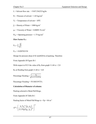 Chapter No.5 Equipment Selection and Design
67
L = Solvent flow rate = 9107.536232 kg/hr
PL = Pressure of solvent = 1.85 kg/cm2
TL = Temperature of solvent = 300
C
ʃL = Density of Water = 1000 kg/m3
µL = Viscosity of Water = 0.00091 N.s/m2
POp = Operating pressure = 1.75 kg/cm2
Flow Factor FLV
FLV =
𝐿
𝐺
√
ʃ 𝐺
ʃ 𝐿
FLV = 0.020762154
Design for pressure drop of 42 mmH2O/m of packing. Therefore
From Appendix B Figure B-1
With respect to FLV the value of K4 from graph 11.44 is = 2.0
K4 at flooding from graph 11.44 is = 6.0
Percentage flooding =√
𝐾4
𝐾4 𝑎𝑡 𝑓𝑙𝑜𝑜𝑑𝑖𝑛𝑔
Percentage Flooding = 59.56833972%
Calculation of Diameter of column:
Packing selected is Metal Pall Rings.
From Appendix B Table B-1
Packing factor of Metal Pall Rings is = Fp = 66 m-1
 
 
g L g
0.
0 1
4
.
L L
5
ρ ρ -ρ
Fp
k * *
*
13 /ρ.1 µ* *
G
 
 
 
 
 