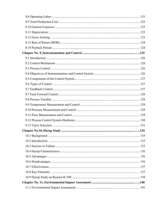 8.8 Operating Labor:................................................................................................................ 121
8.9 Total Production Cost:....................................................................................................... 122
8.10 General Expenses: ........................................................................................................... 123
8.11 Depreciation: ................................................................................................................... 123
8.12 Gross Earning:................................................................................................................. 123
8.13 Rate of Return (ROR):..................................................................................................... 124
8.14 Payback Period:............................................................................................................... 124
Chapter No. 9, Instrumentation and Control ...................................................................…..125
9.1 Introduction ....................................................................................................................... 126
9.2 Control Mechanism ........................................................................................................... 126
9.3 Process Control.................................................................................................................. 126
9.4 Objectives of Instrumentation and Control System........................................................... 126
9.5 Components of the Control System................................................................................... 127
9.6 Types of Control................................................................................................................ 127
9.7 Feedback Control............................................................................................................... 127
9.7 Feed Forward Control........................................................................................................ 128
9.8 Process Variable ................................................................................................................ 128
9.9 Temperature Measurement and Control............................................................................ 129
9.10 Pressure Measurement and Control................................................................................. 129
9.11 Flow Measurement and Control ...................................................................................... 129
9.12 Process Control System Hardware .................................................................................. 130
9.13 Valve Selection................................................................................................................ 131
Chapter No.10, Hazop Study..............................................................................................…..134
10.1 Background: .................................................................................................................... 135
10.2 Introduction: .................................................................................................................... 135
10.3 Success or Failure:........................................................................................................... 135
10.4 Hazop Characteristics:..................................................................................................... 136
10.5 Advantages: ..................................................................................................................... 136
10.6 Disadvantages:................................................................................................................. 136
10.7 Effectiveness:................................................................................................................... 137
10.8 Key Elements: ................................................................................................................. 137
10.9 Hazop Study on Reactor R-100:...................................................................................... 138
Chapter No. 11, Environmental Impact Assessment .......................................................…..140
11.1 Environmental Impact Assessment: ................................................................................ 141
 