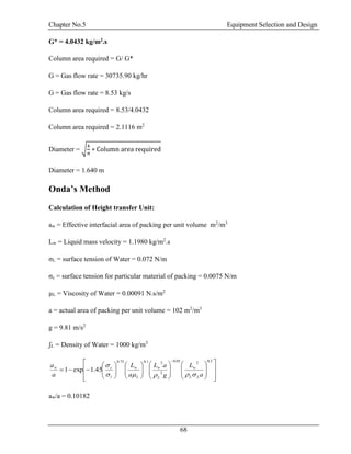 Chapter No.5 Equipment Selection and Design
68
G* = 4.0432 kg/m2.s
Column area required = G/ G*
G = Gas flow rate = 30735.90 kg/hr
G = Gas flow rate = 8.53 kg/s
Column area required = 8.53/4.0432
Column area required = 2.1116 m2
Diameter = √
4
π
∗ Column area required
Diameter = 1.640 m
Onda’s Method
Calculation of Height transfer Unit:
aw = Effective interfacial area of packing per unit volume m2
/m3
Lw = Liquid mass velocity = 1.1980 kg/m2
.s
σL = surface tension of Water = 0.072 N/m
σc = surface tension for particular material of packing = 0.0075 N/m
µL = Viscosity of Water = 0.00091 N.s/m2
a = actual area of packing per unit volume = 102 m2
/m3
g = 9.81 m/s2
ʃL = Density of Water = 1000 kg/m3
aw/a = 0.10182





































 2.0205.0
2
21.075.0
45.1exp1
a
L
g
aL
a
L
a
a
LL
w
L
w
L
w
l
cw


 