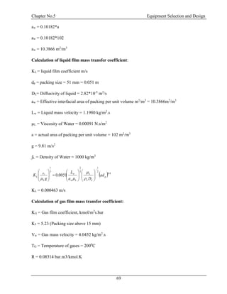 Chapter No.5 Equipment Selection and Design
69
aw = 0.10182*a
aw = 0.10182*102
aw = 10.3866 m2
/m3
Calculation of liquid film mass transfer coefficient:
KL = liquid film coefficient m/s
dp = packing size = 51 mm = 0.051 m
DL= Diffusivity of liquid = 2.82*10-5
m2
/s
aw = Effective interfacial area of packing per unit volume m2
/m3
= 10.3866m2
/m3
Lw = Liquid mass velocity = 1.1980 kg/m2
.s
µL = Viscosity of Water = 0.00091 N.s/m2
a = actual area of packing per unit volume = 102 m2
/m3
g = 9.81 m/s2
ʃL = Density of Water = 1000 kg/m3
KL = 0.000463 m/s
Calculation of gas film mass transfer coefficient:
KG = Gas film coefficient, kmol/m2
s.bar
K5 = 5.23 (Packing size above 15 mm)
Vw = Gas mass velocity = 4.0432 kg/m2
.s
TG = Temperature of gases = 2000
C
R = 0.08314 bar.m3/kmol.K
  4.0
2
1
3
2
3
1
0051.0 p
LL
L
Lw
w
L
L ad
Da
L
g
K L

























 