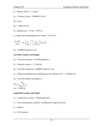 Chapter No.5 Equipment Selection and Design
70
ʃG = Density of Gas = 3.2 kg/m3
µG = Viscosity of gas = 0.0000125 N.s/m2
DG= µG/ʃG
DG = 3.906*10-6
m2
/s
dp = packing size = 51 mm = 0.051 m
a = actual area of packing per unit volume = 102 m2
/m3
KG = 0.000552 kmol/m2
.s.bar
Gas Film Transfer Unit Height:
Gm = Gas mass velocity = 0.13042 kgmol/m2
.s
PG = Pressure of gases = 1.75 kg/cm2
KG = Gas film coefficient = 0.000552 kmol/m2
.s.bar
aw = Effective interfacial area of packing per unit volume m2
/m3
= 10.3866m2
/m3
HG = Gas film transfer unit height, m
HG = 5.4996 m
Liquid film transfer unit height:
Lm = Liquid mass velocity = 0.0665 kgmol/m2
.s
Ct = Total concentration, kmol/m3 =ʃL/Molecular weight of solvent
Ct = 1000/18
Ct = 55.55 kmol/m3
  2
3
1
7.0
5

















 p
gg
g
g
w
g
gG
ad
Da
V
K
aD
RTK



P
w
a
G
K
m
G
G
H 
 