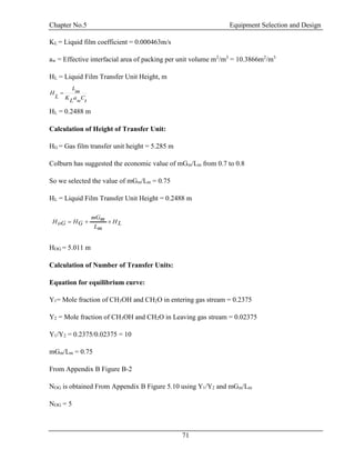 Chapter No.5 Equipment Selection and Design
71
KL = Liquid film coefficient = 0.000463m/s
aw = Effective interfacial area of packing per unit volume m2
/m3
= 10.3866m2
/m3
HL = Liquid Film Transfer Unit Height, m
HL = 0.2488 m
Calculation of Height of Transfer Unit:
HG = Gas film transfer unit height = 5.285 m
Colburn has suggested the economic value of mGm/Lm from 0.7 to 0.8
So we selected the value of mGm/Lm = 0.75
HL = Liquid Film Transfer Unit Height = 0.2488 m
HOG = 5.011 m
Calculation of Number of Transfer Units:
Equation for equilibrium curve:
Y1= Mole fraction of CH3OH and CH2O in entering gas stream = 0.2375
Y2 = Mole fraction of CH3OH and CH2O in Leaving gas stream = 0.02375
Y1/Y2 = 0.2375/0.02375 = 10
mGm/Lm = 0.75
From Appendix B Figure B-2
NOG is obtained From Appendix B Figure 5.10 using Y1/Y2 and mGm/Lm
NOG = 5
LH
mL
mmG
GHoGH 
t
C
w
a
L
K
m
L
L
H 
 