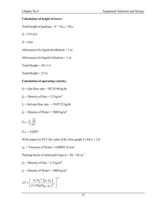 Chapter No.5 Equipment Selection and Design
72
Calculation of height of tower:
Total height of packing = Z = NOG × HOG
Z = 5*5.011
Z = 25m
Allowances for liquid distribution = 1 m
Allowances for liquid Collection = 1 m
Total Height = 29+1+1
Total Height = 27 m
Calculation of operating velocity:
G = Gas flow rate = 30735.90 kg/hr
ʃG = Density of Gas = 3.2 kg/m3
L = Solvent flow rate = 9107.53 kg/hr
ʃL = Density of Water = 1000 kg/m3
FLV =
𝐿
𝐺
√
ʃ 𝐺
ʃ 𝐿
FLV = 0.0207
With respect to FLV the value of K4 from graph 11.44 is = 2.0
µL = Viscosity of Water = 0.00091 N.s/m2
Packing factor of metal pall rings is = Fp = 66 m-1
ʃG = Density of Gas = 3.2 kg/m3
ʃL = Density of Water = 1000 kg/m3
 
 
g L g
0.
0 1
4
.
L L
5
ρ ρ -ρ
Fp
k * *
*
13 /ρ.1 µ* *
G
 
 
 
 
 