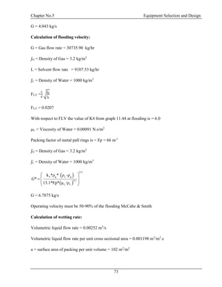 Chapter No.5 Equipment Selection and Design
73
G = 4.043 kg/s
Calculation of flooding velocity:
G = Gas flow rate = 30735.90 kg/hr
ʃG = Density of Gas = 3.2 kg/m3
L = Solvent flow rate = 9107.53 kg/hr
ʃL = Density of Water = 1000 kg/m3
FLV =
𝐿
𝐺
√
ʃ 𝐺
ʃ 𝐿
FLV = 0.0207
With respect to FLV the value of K4 from graph 11.44 at flooding is = 6.0
µL = Viscosity of Water = 0.00091 N.s/m2
Packing factor of metal pall rings is = Fp = 66 m-1
ʃG = Density of Gas = 3.2 kg/m3
ʃL = Density of Water = 1000 kg/m3
 
 
g L g
0.
0 1
4
.
L L
5
ρ ρ -ρ
Fp
k * *
*
13 /ρ.1 µ* *
G
 
 
 
 
G = 6.7875 kg/s
Operating velocity must be 50-90% of the flooding McCabe & Smith
Calculation of wetting rate:
Volumetric liquid flow rate = 0.00252 m3
/s
Volumetric liquid flow rate per unit cross sectional area = 0.001198 m3
/m2
.s
a = surface area of packing per unit volume = 102 m2
/m3
 