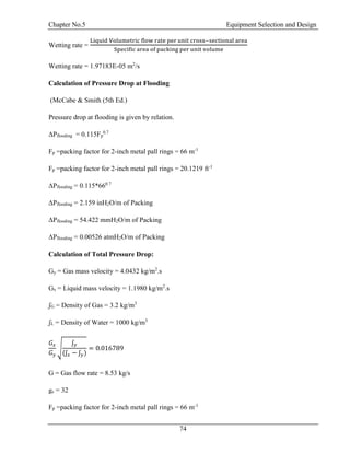 Chapter No.5 Equipment Selection and Design
74
Wetting rate =
Liquid Volumetric flow rate per unit cross−sectional area
Specific area of packing per unit volume
Wetting rate = 1.97183E-05 m2
/s
Calculation of Pressure Drop at Flooding
(McCabe & Smith (5th Ed.)
Pressure drop at flooding is given by relation.
ΔPflooding = 0.115Fp
0.7
Fp =packing factor for 2-inch metal pall rings = 66 m-1
Fp =packing factor for 2-inch metal pall rings = 20.1219 ft-1
ΔPflooding = 0.115*660.7
ΔPflooding = 2.159 inH2O/m of Packing
ΔPflooding = 54.422 mmH2O/m of Packing
ΔPflooding = 0.00526 atmH2O/m of Packing
Calculation of Total Pressure Drop:
Gy = Gas mass velocity = 4.0432 kg/m2
.s
Gx = Liquid mass velocity = 1.1980 kg/m2
.s
ʃG = Density of Gas = 3.2 kg/m3
ʃL = Density of Water = 1000 kg/m3
𝐺𝑥
𝐺 𝑦
√
ʃ 𝑦
(ʃ 𝑥 − ʃ 𝑦)
= 0.016789
G = Gas flow rate = 8.53 kg/s
gc = 32
Fp =packing factor for 2-inch metal pall rings = 66 m-1
 
