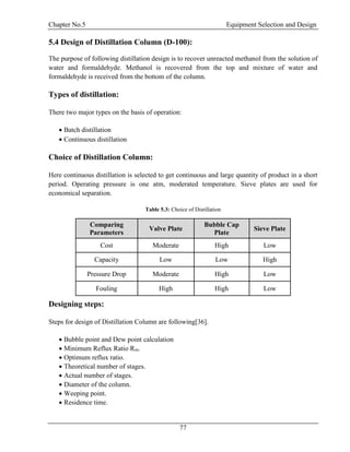 Chapter No.5 Equipment Selection and Design
77
5.4 Design of Distillation Column (D-100):
The purpose of following distillation design is to recover unreacted methanol from the solution of
water and formaldehyde. Methanol is recovered from the top and mixture of water and
formaldehyde is received from the bottom of the column.
Types of distillation:
There two major types on the basis of operation:
 Batch distillation
 Continuous distillation
Choice of Distillation Column:
Here continuous distillation is selected to get continuous and large quantity of product in a short
period. Operating pressure is one atm, moderated temperature. Sieve plates are used for
economical separation.
Table 5.3: Choice of Distillation
Comparing
Parameters
Valve Plate
Bubble Cap
Plate
Sieve Plate
Cost Moderate High Low
Capacity Low Low High
Pressure Drop Moderate High Low
Fouling High High Low
Designing steps:
Steps for design of Distillation Column are following[36].
 Bubble point and Dew point calculation
 Minimum Reflux Ratio Rm.
 Optimum reflux ratio.
 Theoretical number of stages.
 Actual number of stages.
 Diameter of the column.
 Weeping point.
 Residence time.
 