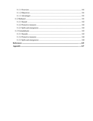11.1.1 Overview: ................................................................................................................. 141
11.1.2 Objectives:................................................................................................................ 141
11.1.3 Advantages: .............................................................................................................. 141
11.2 Methanol:......................................................................................................................... 141
11.2.1 Hazard: ..................................................................................................................... 142
11.2.2 Protective measures.................................................................................................. 142
11.2.3 Spills and emergencies ............................................................................................. 143
11.3 Formaldehyde:................................................................................................................. 143
11.3.1 Hazards:.................................................................................................................... 143
11.3.2 Protective measures.................................................................................................. 144
11.3.3 Spills and emergencies: ............................................................................................ 144
References: ...........................................................................................................................…..145
Appendix ..............................................................................................................................…..147
 