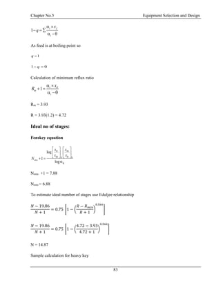 Chapter No.5 Equipment Selection and Design
83
1 i f
i
x
q
 
  
 
As feed is at boiling point so
1q 
1 0q 
Calculation of minimum reflux ratio
1 i d
m
i
x
R
 
 
 
Rm = 3.93
R = 3.93(1.2) = 4.72
Ideal no of stages:
Fenskey equation
min
log
1
log
lk hk
hk lkd b
lk
x x
x x
N
   
   
   
 

Nmin +1 = 7.88
Nmin = 6.88
To estimate ideal number of stages use Eduljee relationship
𝑁 − 19.86
𝑁 + 1
= 0.75 [1 − (
𝑅 − 𝑅 𝑚𝑖𝑛
𝑅 + 1
)
0.566
]
𝑁 − 19.86
𝑁 + 1
= 0.75 [1 − (
4.72 − 3.93
4.72 + 1
)
0.566
]
N = 14.87
Sample calculation for heavy key
 