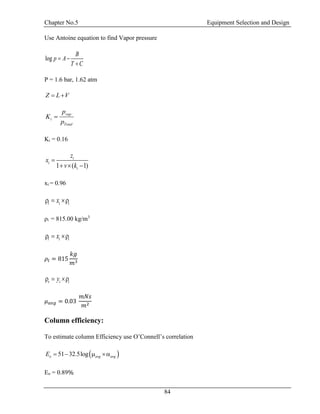 Chapter No.5 Equipment Selection and Design
84
Use Antoine equation to find Vapor pressure
log
B
p A
T C
 

P = 1.6 bar, 1.62 atm
Z L V 
vap
i
Total
p
K
p

Ki = 0.16
1 ( 1)
i
i
i
z
x
v k

  
xi = 0.96
l i ix  
ρi = 815.00 kg/m3
l i ix  
𝜌𝑙 = 815
𝑘𝑔
𝑚3
v i iy  
𝜇 𝑎𝑣𝑔 = 0.03
𝑚𝑁𝑠
𝑚2
Column efficiency:
To estimate column Efficiency use O’Connell’s correlation
 51 32.5logo avg avgE    
Eo = 0.89%
 