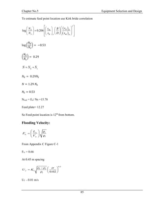 Chapter No.5 Equipment Selection and Design
85
To estimate feed point location use Kirk bride correlation
 
 
2
log 0.206
lkhkE B
S lk hk DF
xxN B
N x D x
                        
log (
𝑁𝐸
𝑁𝑠
) = −0.53
(
𝑁𝐸
𝑁𝑠
) = 0.29
E sN N N 
𝑁𝐸 = 0.29𝑁𝑆
𝑁 = 1.29 𝑁𝑆
𝑁𝑆 = 0.53
Nreal = Eo/ Ns =15.78
Feed plate= 12.27
So Feed point location is 12th
from bottom.
Flooding Velocity:
w v
lv
w l
L
F
V
  
  
 
From Appendix C Figure C-1
Flv = 0.66
At 0.45 m spacing
0.2
1
0.02
l v
f
v
U K
    
  
  
Uf = 0.01 m/s
 
