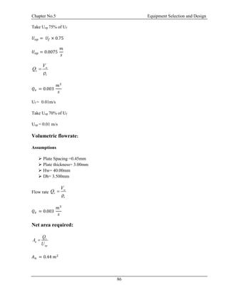 Chapter No.5 Equipment Selection and Design
86
Take Uop 75% of Uf
𝑈 𝑜𝑝 = 𝑈𝑓 × 0.75
𝑈 𝑜𝑝 = 0.0075
𝑚
𝑠
w
v
v
V
Q 

𝑄 𝑣 = 0.003
𝑚3
𝑠
Uf = 0.01m/s
Take Uop 70% of Uf
Uop = 0.01 m/s
Volumetric flowrate:
Assumptions
 Plate Spacing =0.45mm
 Plate thickness= 3.00mm
 Hw= 40.00mm
 Dh= 3.500mm
Flow rate
w
v
v
V
Q 

𝑄 𝑣 = 0.003
𝑚3
𝑠
Net area required:
v
n
op
Q
A
U

𝐴 𝑛 = 0.44 𝑚2
 
