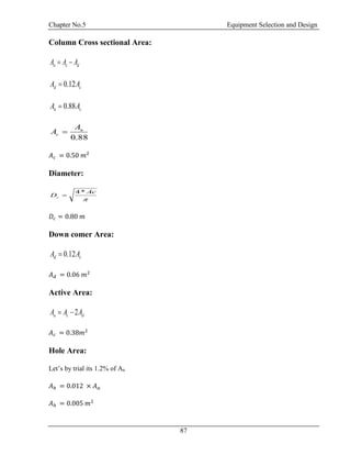 Chapter No.5 Equipment Selection and Design
87
Column Cross sectional Area:
n c dA A A 
0.12d cA A
0.88n cA A
88.0
n
c
A
A 
𝐴 𝑐 = 0.50 𝑚2
Diameter:

Ac
Dc
*4

𝐷𝑐 = 0.80 𝑚
Down comer Area:
0.12d cA A
𝐴 𝑑 = 0.06 𝑚2
Active Area:
2a c dA A A 
𝐴 𝑐 = 0.38𝑚2
Hole Area:
Let’s by trial its 1.2% of Aa
𝐴ℎ = 0.012 × 𝐴 𝑎
𝐴ℎ = 0.005 𝑚2
 