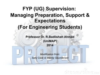 FYP (UG) Supervision: 
Managing Preparation, Support & 
Expectations 
(For Engineering Students) 
Professor Dr. R.Badlishah Ahmad 
(UniMAP) 
2014 
Modification from: 
Sally Cook & Wendy Saunderson 
 