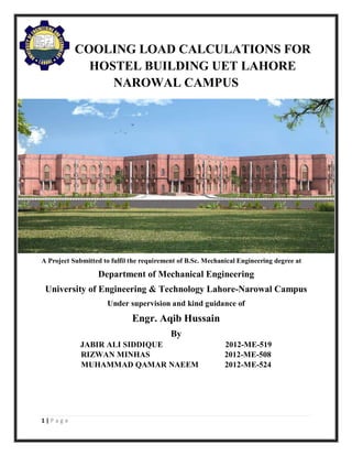 1 | P a g e
COOLING LOAD CALCULATIONS FOR
HOSTEL BUILDING UET LAHORE
NAROWAL CAMPUS
A Project Submitted to fulfil the requirement of B.Sc. Mechanical Engineering degree at
Department of Mechanical Engineering
University of Engineering & Technology Lahore-Narowal Campus
Under supervision and kind guidance of
Engr. Aqib Hussain
By
JABIR ALI SIDDIQUE 2012-ME-519
RIZWAN MINHAS 2012-ME-508
MUHAMMAD QAMAR NAEEM 2012-ME-524
 