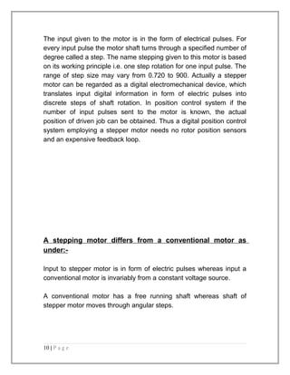 The input given to the motor is in the form of electrical pulses. For 
every input pulse the motor shaft turns through a specified number of 
degree called a step. The name stepping given to this motor is based 
on its working principle i.e. one step rotation for one input pulse. The 
range of step size may vary from 0.720 to 900. Actually a stepper 
motor can be regarded as a digital electromechanical device, which 
translates input digital information in form of electric pulses into 
discrete steps of shaft rotation. In position control system if the 
number of input pulses sent to the motor is known, the actual 
position of driven job can be obtained. Thus a digital position control 
system employing a stepper motor needs no rotor position sensors 
and an expensive feedback loop. 
A stepping motor differs from a conventional motor as 
under:- 
Input to stepper motor is in form of electric pulses whereas input a 
conventional motor is invariably from a constant voltage source. 
A conventional motor has a free running shaft whereas shaft of 
stepper motor moves through angular steps. 
10 | P a g e 
 