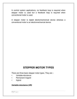 In control system applications, no feedback loop is required when 
stepper motor is used but a feedback loop is required when 
conventional motor is used. 
A stepper motor is digital electromechanical device whereas a 
conventional motor is an electromechanical device. 
STEPPER MOTOR TYPES 
There are three basic stepper motor types. They are: - 
• Variable-reluctance 
• Permanent magnet 
• Hybrid 
Variable-reluctance (VR) 
11 | P a g e 
 