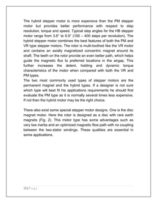 The hybrid stepper motor is more expensive than the PM stepper 
motor but provides better performance with respect to step 
resolution, torque and speed. Typical step angles for the HB stepper 
motor range from 3.6° to 0.9° (100 – 400 steps per revolution). The 
hybrid stepper motor combines the best features of both the PM and 
VR type stepper motors. The rotor is multi-toothed like the VR motor 
and contains an axially magnetized concentric magnet around its 
shaft. The teeth on the rotor provide an even better path, which helps 
guide the magnetic flux to preferred locations in the airgap. This 
further increases the detent, holding and dynamic torque 
characteristics of the motor when compared with both the VR and 
PM types. 
The two most commonly used types of stepper motors are the 
permanent magnet and the hybrid types. If a designer is not sure 
which type will best fit his applications requirements he should first 
evaluate the PM type as it is normally several times less expensive. 
If not then the hybrid motor may be the right choice. 
There also exist some special stepper motor designs. One is the disc 
magnet motor. Here the rotor is designed as a disc with rare earth 
magnets (Fig. 2). This motor type has some advantages such as 
very low inertia and an optimized magnetic flow path with no coupling 
between the two-stator windings. These qualities are essential in 
some applications. 
13 | P a g e 
 