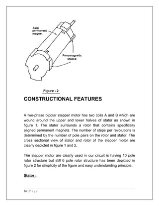 CONSTRUCTIONAL FEATURES 
A two-phase bipolar stepper motor has two coils A and B which are 
wound around the upper and lower halves of stator as shown in 
figure 1. The stator surrounds a rotor that contains specifically 
aligned permanent magnets. The number of steps per revolutions is 
determined by the number of pole pairs on the rotor and stator. The 
cross sectional view of stator and rotor of the stepper motor are 
clearly depicted in figure 1 and 2. 
The stepper motor are clearly used in our circuit is having 10 pole 
rotor structure but still 6 pole rotor structure has been depicted in 
figure 2 for simplicity of the figure and easy understanding principle. 
Stator : 
16 | P a g e 
 