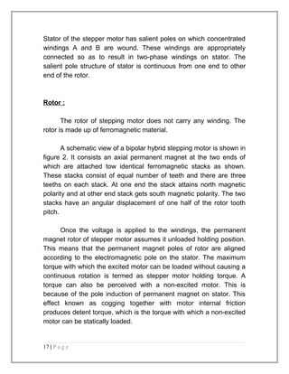 Stator of the stepper motor has salient poles on which concentrated 
windings A and B are wound. These windings are appropriately 
connected so as to result in two-phase windings on stator. The 
salient pole structure of stator is continuous from one end to other 
end of the rotor. 
Rotor : 
The rotor of stepping motor does not carry any winding. The 
rotor is made up of ferromagnetic material. 
A schematic view of a bipolar hybrid stepping motor is shown in 
figure 2. It consists an axial permanent magnet at the two ends of 
which are attached tow identical ferromagnetic stacks as shown. 
These stacks consist of equal number of teeth and there are three 
teeths on each stack. At one end the stack attains north magnetic 
polarity and at other end stack gets south magnetic polarity. The two 
stacks have an angular displacement of one half of the rotor tooth 
pitch. 
Once the voltage is applied to the windings, the permanent 
magnet rotor of stepper motor assumes it unloaded holding position. 
This means that the permanent magnet poles of rotor are aligned 
according to the electromagnetic pole on the stator. The maximum 
torque with which the excited motor can be loaded without causing a 
continuous rotation is termed as stepper motor holding torque. A 
torque can also be perceived with a non-excited motor. This is 
because of the pole induction of permanent magnet on stator. This 
effect known as cogging together with motor internal friction 
produces detent torque, which is the torque with which a non-excited 
motor can be statically loaded. 
17 | P a g e 
 