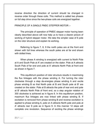reverse direction the direction of current should be changed in 
reverse order through these coils. This method is called two phases 
on full step drive since the two-phase coils are energized together. 
PRINCIPLE OF A SINGLE PMDC STEPPER MOTOR :- 
The principle of operation of PMDC stepper motor having been 
clearly described above will now help us to have a clearer picture of 
working of hybrid stepper motor. We take the simpler case of 6 pole 
on the rotor structure and explain its working. 
Referring to figure 7, 8, 9 the north poles are at the front end 
shown with full lines whereas the south poles are at far end shown 
with dotted lines. 
When phase A winding is energized with current Ia North Pole 
at A and South Pole at A' are created on the stator. Pole at A attracts 
South Pole of far end and pole at A' attracts North Pole at front end 
as shown in figure 7. 
This equilibrium position of rotor structure results in maximizing 
the flux linkages with the phase winding A. For turning the rotor 
clockwise through a step de-energies phase winding A and excite 
phase winding B so that North pole at B and South pole at B' are 
created on the stator. Pole at B attracts the pole of rear end and pole 
at B' attracts North Pole of front end, so a step angular rotation of 
300 clockwise is achieved as in figure 8. In this equilibrium position, 
maximum flux linkages are now linked with phase winding B. If 
excitation is removed from phase winding B and reverse excitation is 
applied to phase winding A, pole on A attracts North pole and pole at 
A' attracts rear S pole as in figure 9. In this manner 12 steps will 
complete one revolution. Sequence of exciting the phase windings 
22 | P a g e 
 