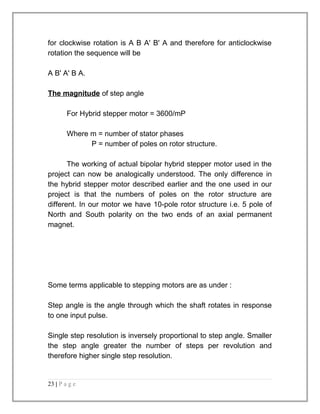 for clockwise rotation is A B A' B' A and therefore for anticlockwise 
rotation the sequence will be 
A B' A' B A. 
The magnitude of step angle 
For Hybrid stepper motor = 3600/mP 
Where m = number of stator phases 
P = number of poles on rotor structure. 
The working of actual bipolar hybrid stepper motor used in the 
project can now be analogically understood. The only difference in 
the hybrid stepper motor described earlier and the one used in our 
project is that the numbers of poles on the rotor structure are 
different. In our motor we have 10-pole rotor structure i.e. 5 pole of 
North and South polarity on the two ends of an axial permanent 
magnet. 
Some terms applicable to stepping motors are as under : 
Step angle is the angle through which the shaft rotates in response 
to one input pulse. 
Single step resolution is inversely proportional to step angle. Smaller 
the step angle greater the number of steps per revolution and 
therefore higher single step resolution. 
23 | P a g e 
 