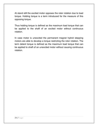 At stand still the excited motor opposes the rotor rotation due to load 
torque. Holding torque is a term introduced for the measure of this 
opposing torque. 
Thus holding torque is defined as the maximum load torque that can 
be applied to the shaft of an excited motor without continuous 
rotation. 
In case motor is unexcited the permanent magnet hybrid stepping 
motors are able to develop a torque restricting the rotor rotation. The 
term detent torque is defined as the maximum load torque that can 
be applied to shaft of an unexcited motor without causing continuous 
rotation. 
24 | P a g e 
 