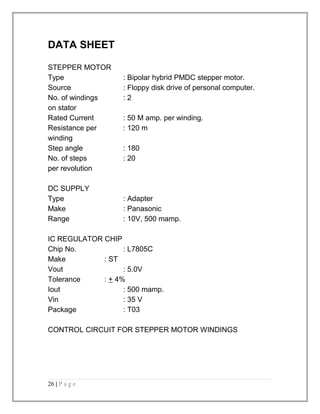 DATA SHEET 
STEPPER MOTOR 
Type : Bipolar hybrid PMDC stepper motor. 
Source : Floppy disk drive of personal computer. 
No. of windings : 2 
on stator 
Rated Current : 50 M amp. per winding. 
Resistance per : 120 m 
winding 
Step angle : 180 
No. of steps : 20 
per revolution 
DC SUPPLY 
Type : Adapter 
Make : Panasonic 
Range : 10V, 500 mamp. 
IC REGULATOR CHIP 
Chip No. : L7805C 
Make : ST 
Vout : 5.0V 
Tolerance : + 4% 
Iout : 500 mamp. 
Vin : 35 V 
Package : T03 
CONTROL CIRCUIT FOR STEPPER MOTOR WINDINGS 
26 | P a g e 
 