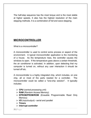 The half-step sequence has the most torque and is the most stable 
at higher speeds. It also has the highest resolution of the main 
stepping methods. It is a combination of full and wave stepping. 
MICROCONTROLLER 
What is a microcontroller? 
A microcontroller is used to control some process or aspect of the 
environment. A typical microcontroller application is the monitoring 
of a house. As the temperature rises, the controller causes the 
windows to open. If the temperature goes above a certain threshold, 
the air conditioner is activated. In addition, upon detecting that my 
computer is turned on, without any user interaction it should be 
turned off etc. 
A microcontroller is a highly integrated chip, which includes, on one 
chip, all or most of the parts needed for a controller. The 
microcontroller could be called a "one-chip solution". It typically 
includes: 
 CPU (central processing unit) 
 RAM (Random Access Memory) 
 EPROM/PROM/ROM (Erasable Programmable Read Only 
Memory) 
 I/O (input/output) - serial and parallel 
 Timers 
 Interrupt controller 
35 | P a g e 
 
