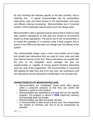By only including the features specific to the task (control), cost is 
relatively low. A typical microcontroller has bit manipulation 
instructions, easy and direct access to I/O (input/output), and quick 
and efficient interrupt processing. Microcontrollers are a "one-chip 
solution" which drastically reduces parts count and design costs. 
Microcontroller is also a general-purpose device that is meant to read 
data, perform calculations on that data and control its environment 
based on those calculations. The prime use of the microcontroller is 
to control the operation of a machine using a fixed program that is 
stored in the ROM and that does not change over the lifetime of the 
system. 
The microcontroller design uses a much more limited set of single 
and double byte instructions that are used to move code and data 
from internal memory to the ALU. Many instructions are coupled with 
the pins on the integrated circuit package; the pins are 
programmable i.e. capable of having several functions depending 
upon the wish of the programmer. The microcontroller is concerned 
with getting the data from and to its own pins; the architecture and 
the instructions set are optimized to handle data in bit and byte size 
CHARACTERISTICS OF MICROCONTROLLERS 
· Microcontrollers are "embedded" inside some other device 
(often a consumer product) so that they can control the 
features or actions of the product. 
· Microcontrollers are dedicated to one task and run one specific 
program. The program is stored in ROM (read-only memory) 
and generally does not change. 
· Microcontrollers are often low-power devices. 
· A microcontroller is often small and low cost. The components 
are chosen to minimize size and to be as inexpensive as 
possible. 
36 | P a g e 
 