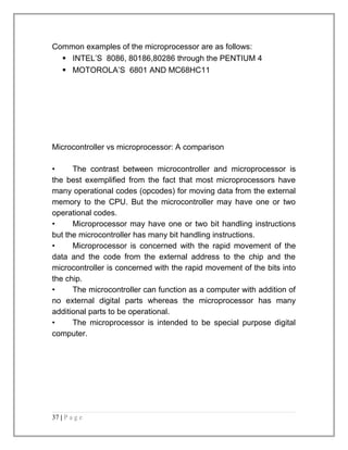 Common examples of the microprocessor are as follows: 
 INTEL’S 8086, 80186,80286 through the PENTIUM 4 
 MOTOROLA’S 6801 AND MC68HC11 
Microcontroller vs microprocessor: A comparison 
• The contrast between microcontroller and microprocessor is 
the best exemplified from the fact that most microprocessors have 
many operational codes (opcodes) for moving data from the external 
memory to the CPU. But the microcontroller may have one or two 
operational codes. 
• Microprocessor may have one or two bit handling instructions 
but the microcontroller has many bit handling instructions. 
• Microprocessor is concerned with the rapid movement of the 
data and the code from the external address to the chip and the 
microcontroller is concerned with the rapid movement of the bits into 
the chip. 
• The microcontroller can function as a computer with addition of 
no external digital parts whereas the microprocessor has many 
additional parts to be operational. 
• The microprocessor is intended to be special purpose digital 
computer. 
37 | P a g e 
 