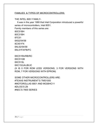 FAMILIES & TYPES OF MICROCONTROLLERS: 
THE INTEL 8051 FAMILY-It 
was in the year 1980 that Intel Corporation introduced a powerful 
series of microcontrollers, Intel 8051. 
Family members of this series are: 
80C51BH 
80C31BH 
87C51 
8X52/54/58 
8CX51FX 
8XL52/54/58 
8XL51FA/FB/FC 
8XC51RA/RB/RC 
8XC51GB 
8XC51SL 
8XC152JA/JB/JC 
(X IS 0 FOR ROM LESS VERSIONS, 3 FOR VERSIONS WITH 
ROM, 7 FOR VERSIONS WITH EPROM) 
SOME OTHER MICROCONTROLLERS ARE: 
#TEXAS INSTRUMENT’S TMS1000 
#MOTOROLLAS 6801 AND MC68HC11 
#ZILOG’S Z8 
#NEC’S 7800 SERIES 
38 | P a g e 
 
