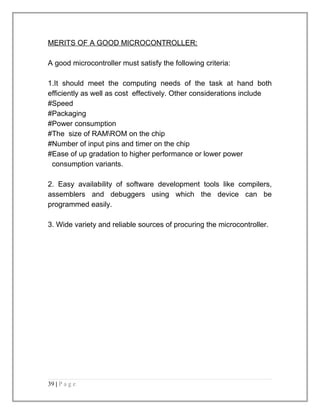 MERITS OF A GOOD MICROCONTROLLER: 
A good microcontroller must satisfy the following criteria: 
1.It should meet the computing needs of the task at hand both 
efficiently as well as cost effectively. Other considerations include 
#Speed 
#Packaging 
#Power consumption 
#The size of RAMROM on the chip 
#Number of input pins and timer on the chip 
#Ease of up gradation to higher performance or lower power 
consumption variants. 
2. Easy availability of software development tools like compilers, 
assemblers and debuggers using which the device can be 
programmed easily. 
3. Wide variety and reliable sources of procuring the microcontroller. 
39 | P a g e 
 