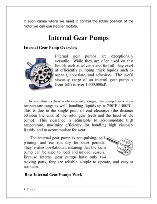 In such cases where we need to control the rotary position of the 
motor we can use stepper motors. 
Internal Gear Pumps 
Internal Gear Pump Overview 
Internal gear pumps are exceptionally 
versatile. While they are often used on thin 
liquids such as solvents and fuel oil, they excel 
at efficiently pumping thick liquids such as 
asphalt, chocolate, and adhesives. The useful 
viscosity range of an internal gear pump is 
from 1cPs to over 1,000,000cP. 
In addition to their wide viscosity range, the pump has a wide 
temperature range as well, handling liquids up to 750°F / 400°C. 
This is due to the single point of end clearance (the distance 
between the ends of the rotor gear teeth and the head of the 
pump). This clearance is adjustable to accommodate high 
temperature, maximize efficiency for handling high viscosity 
liquids, and to accommodate for wear. 
The internal gear pump is non-pulsing, self-priming, 
and can run dry for short periods. 
They're also bi-rotational, meaning that the same 
pump can be used to load and unload vessels. 
Because internal gear pumps have only two 
moving parts, they are reliable, simple to operate, and easy to 
maintain. 
How Internal Gear Pumps Work 
4 | P a g e 
 