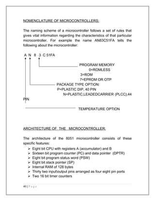 NOMENCLATURE OF MICROCONTROLLERS: 
The naming scheme of a microcontroller follows a set of rules that 
gives vital information regarding the characteristics of that particular 
microcontroller. For example the name AN83C51FA tells the 
following about the microcontroller: 
A N 8 3 C 51FA 
PROGRAM MEMORY 
0=ROMLESS 
3=ROM 
7=EPROM OR OTP 
PACKAGE TYPE OPTION: 
P=PLASTIC DIP, 40 PIN 
N=PLASTIC,LEADEDCARRIER (PLCC),44 
PIN 
TEMPERATURE OPTION 
ARCHITECTURE OF THE MICROCONTROLLER: 
The architecture of the 8051 microcontroller consists of these 
specific features: 
 Eight bit CPU with registers A (accumulator) and B 
 Sixteen bit program counter (PC) and data pointer (DPTR) 
 Eight bit program status word (PSW) 
 Eight bit stack pointer (SP) 
 Internal RAM of 128 bytes 
 Thirty two inputoutput pins arranged as four eight pin ports 
 Two 16 bit timer counters 
40 | P a g e 
 