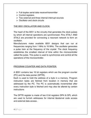  Full duplex serial data receivertransmitter 
 Control registers 
 Two external and three internal interrupt sources 
 Oscillator and clock circuits 
THE 8051 OSCILLATOR AND CLOCK: 
The heart of the 8051 is the circuitry that generates the clock pulses 
by which all internal operations are synchronized. Pins XTAL1 AND 
XTAL2 are provided for connecting a resonant network to form an 
oscillator. 
Manufacturers make available 8051 designs that can run at 
frequencies ranging from 1 MHz to 16 MHz. The oscillator generates 
a pulse train at the frequency of the crystal. The clock frequency 
establishes the smallest interval of time within the microcontroller 
called the pulse, This pulse is used to synchronize and control all the 
operations of the microcontroller. 
PROGRAM COUNTER AND DATA POINTER: 
A 8051 contains two 16 bit registers which are the program counter 
(PC) and the data pointer (DPTR). 
Each is used to hold the address of a byte in a memory. Program 
instruction bytes are fetched from location in memory that are 
addressed by the PC. The PC is automatically incremented after 
every instruction byte is fetched and may also be altered by certain 
instructions 
The DPTR register is made of two 8 bit registers DPH & DPL which 
are used to furnish addresses for internal &external code access 
and external data access . 
41 | P a g e 
 