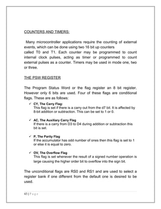 COUNTERS AND TIMERS: 
Many microcontroller applications require the counting of external 
events, which can be done using two 16 bit up counters 
called T0 and T1. Each counter may be programmed to count 
internal clock pulses, acting as timer or programmed to count 
external pulses as a counter. Timers may be used in mode one, two 
or three. 
THE PSW REGISTER 
The Program Status Word or the flag register an 8 bit register. 
However only 6 bits are used. Four of these flags are conditional 
flags. These are as follows: 
 CY, The Carry Flag: 
This flag is set if there is a carry out from the d7 bit. It is affected by 
8-bit addition or subtraction. This can be set to 1 or 0. 
 AC, The Auxiliary Carry Flag 
If there is a carry from D3 to D4 during addition or subtraction this 
bit is set. 
 P, The Parity Flag 
If the accumulator has odd number of ones then this flag is set to 1 
or else it is equal to zero. 
 OV, The Overflow Flag 
This flag is set whenever the result of a signed number operation is 
large causing the higher order bit to overflow into the sign bit. 
The unconditional flags are RS0 and RS1 and are used to select a 
register bank if one different from the default one is desired to be 
used. 
43 | P a g e 
 