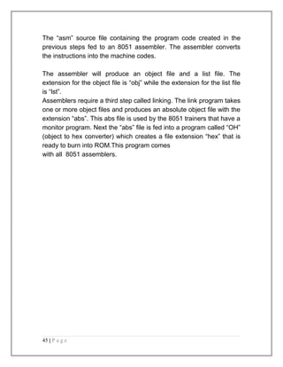 The “asm” source file containing the program code created in the 
previous steps fed to an 8051 assembler. The assembler converts 
the instructions into the machine codes. 
The assembler will produce an object file and a list file. The 
extension for the object file is “obj” while the extension for the list file 
is “lst”. 
Assemblers require a third step called linking. The link program takes 
one or more object files and produces an absolute object file with the 
extension “abs”. This abs file is used by the 8051 trainers that have a 
monitor program. Next the “abs” file is fed into a program called “OH” 
(object to hex converter) which creates a file extension “hex” that is 
ready to burn into ROM.This program comes 
with all 8051 assemblers. 
45 | P a g e 
 