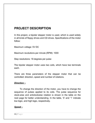 PROJECT DESCRIPTION 
In this project, a bipolar stepper motor is used, which is used widely 
in all kinds of floppy drives and CD drives. Specifications of the motor 
follow: 
Maximum voltage: 5V DC 
Maximum revolutions per minute (RPM): 1000 
Step resolutions: 18 degrees per pulse 
The bipolar stepper motor uses two coils, which have two terminals 
each. 
There are three parameters of the stepper motor that can be 
controlled: direction, speed and number of rotations. 
Direction : - 
To change the direction of the motor, you have to change the 
sequence of pulses applied to its coils. The pulse sequence for 
clock-wise and anticlockwise rotation is shown in the table on the 
next page for better understanding. In the table, ‘0’ and ‘1’ indicate 
low logic, and high logic, respectively. 
Speed: - 
46 | P a g e 
 