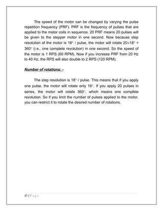 The speed of the motor can be changed by varying the pulse 
repetition frequency (PRF). PRF is the frequency of pulses that are 
applied to the motor coils in sequence. 20 PRF means 20 pulses will 
be given to the stepper motor in one second. Now because step 
resolution of the motor is 18° / pulse, the motor will rotate 20´18° = 
360° (i.e., one complete revolution) in one second. So the speed of 
the motor is 1 RPS (60 RPM). Now if you increase PRF from 20 Hz 
to 40 Hz, the RPS will also double to 2 RPS (120 RPM). 
Number of rotations: - 
The step resolution is 18° / pulse. This means that if you apply 
one pulse, the motor will rotate only 18°. If you apply 20 pulses in 
series, the motor will rotate 360°, which means one complete 
revolution. So if you limit the number of pulses applied to the motor, 
you can restrict it to rotate the desired number of rotations. 
47 | P a g e 
 