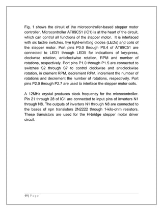 Fig. 1 shows the circuit of the microcontroller-based stepper motor 
controller. Microcontroller AT89C51 (IC1) is at the heart of the circuit, 
which can control all functions of the stepper motor. It is interfaced 
with six tactile switches, five light-emitting diodes (LEDs) and coils of 
the stepper motor. Port pins P0.0 through P0.4 of AT89C51 are 
connected to LED1 through LED5 for indications of key-press, 
clockwise rotation, anticlockwise rotation, RPM and number of 
rotations, respectively. Port pins P1.0 through P1.5 are connected to 
switches S2 through S7 to control clockwise and anticlockwise 
rotation, in crement RPM, decrement RPM, increment the number of 
rotations and decrement the number of rotations, respectively. Port 
pins P2.0 through P2.7 are used to interface the stepper motor coils. 
A 12MHz crystal produces clock frequency for the microcontroller. 
Pin 21 through 28 of IC1 are connected to input pins of inverters N1 
through N8. The outputs of inverters N1 through N8 are connected to 
the bases of npn transistors 2N2222 through 1-kilo-ohm resistors. 
These transistors are used for the H-bridge stepper motor driver 
circuit. 
49 | P a g e 
 