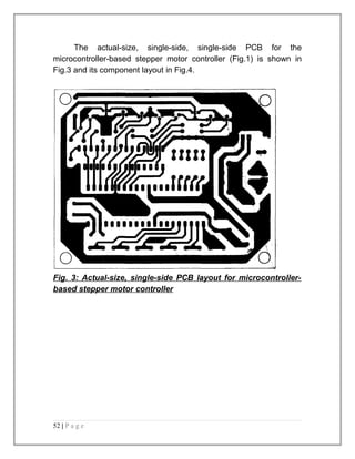 The actual-size, single-side, single-side PCB for the 
microcontroller-based stepper motor controller (Fig.1) is shown in 
Fig.3 and its component layout in Fig.4. 
Fig. 3: Actual-size, single-side PCB layout for microcontroller-based 
stepper motor controller 
52 | P a g e 
 