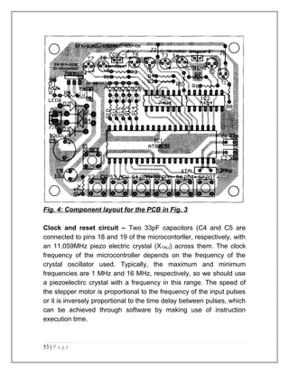 Fig. 4: Component layout for the PCB in Fig. 3 
Clock and reset circuit – Two 33pF capacitors (C4 and C5 are 
connected to pins 18 and 19 of the microcontorller, respectively, with 
an 11.059MHz piezo electric crystal (XTALI) across them. The clock 
frequency of the microcontroller depends on the frequency of the 
crystal oscillator used. Typically, the maximum and minimum 
frequencies are 1 MHz and 16 MHz, respectively, so we should use 
a piezoelectirc crystal with a frequency in this range. The speed of 
the stepper motor is proportional to the frequency of the input pulses 
or it is inversely proportional to the time delay between pulses, which 
can be achieved through software by making use of instruction 
execution time. 
53 | P a g e 
 