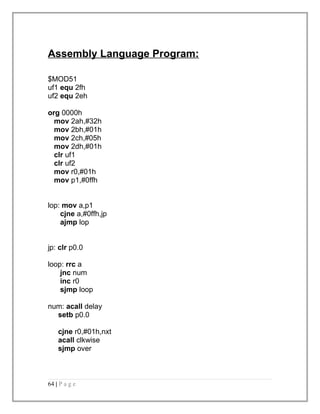 Assembly Language Program: 
$MOD51 
uf1 equ 2fh 
uf2 equ 2eh 
org 0000h 
mov 2ah,#32h 
mov 2bh,#01h 
mov 2ch,#05h 
mov 2dh,#01h 
clr uf1 
clr uf2 
mov r0,#01h 
mov p1,#0ffh 
lop: mov a,p1 
cjne a,#0ffh,jp 
ajmp lop 
jp: clr p0.0 
loop: rrc a 
jnc num 
inc r0 
sjmp loop 
num: acall delay 
setb p0.0 
cjne r0,#01h,nxt 
acall clkwise 
sjmp over 
64 | P a g e 
 