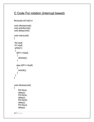 C Code For rotation (Interrupt based) 
#include<c51rd2.h> 
void clkwise(void); 
void anticlk(void); 
void delay(void); 
void main(void) 
{ 
P2=0xff; 
P1=0xff; 
while(1) 
{ 
if(P1==0xbf) 
{ 
clkwise(); 
} 
else if(P1==0xdf) 
{ 
anticlk(); 
} 
} 
} 
void clkwise(void) 
{ 
P2=0xcc; 
delay(); 
P2=0x3c; 
delay(); 
P2=0x33; 
delay(); 
P2=0xc3; 
delay(); 
69 | P a g e 
 