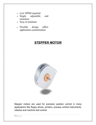 · Low NPSH required 
· Single adjustable end 
clearance 
· Easy to maintain 
· Flexible design offers 
application customization 
STEPPER MOTOR 
Stepper motors are used for precision position control in many 
applications like floppy drives, printers, process control instruments, 
robotics and machine tool control. 
7 | P a g e 
 
