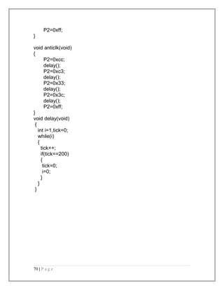 P2=0xff; 
} 
void anticlk(void) 
{ 
P2=0xcc; 
delay(); 
P2=0xc3; 
delay(); 
P2=0x33; 
delay(); 
P2=0x3c; 
delay(); 
P2=0xff; 
} 
void delay(void) 
{ 
int i=1,tick=0; 
while(i) 
{ 
tick++; 
if(tick==200) 
{ 
tick=0; 
i=0; 
} 
} 
} 
70 | P a g e 
 